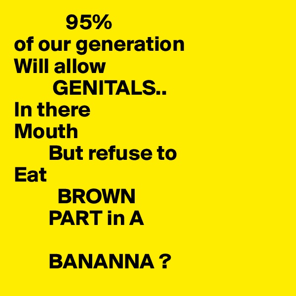             95%
of our generation
Will allow
         GENITALS..
In there 
Mouth
        But refuse to
Eat 
          BROWN
        PART in A 
  
        BANANNA ?