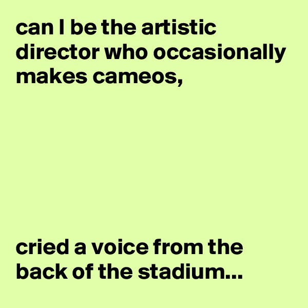 can I be the artistic director who occasionally makes cameos,






cried a voice from the back of the stadium...