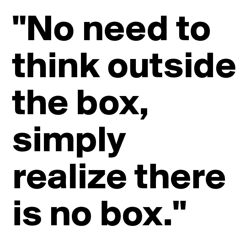 "No need to think outside the box, simply realize there is no box."
