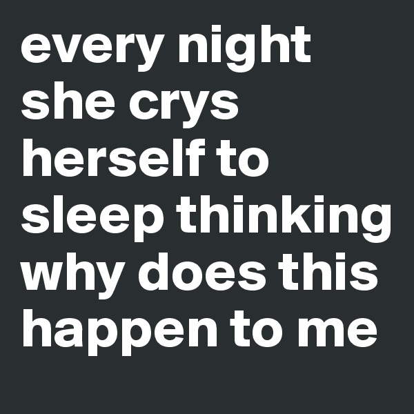 every night she crys herself to sleep thinking why does this happen to me 