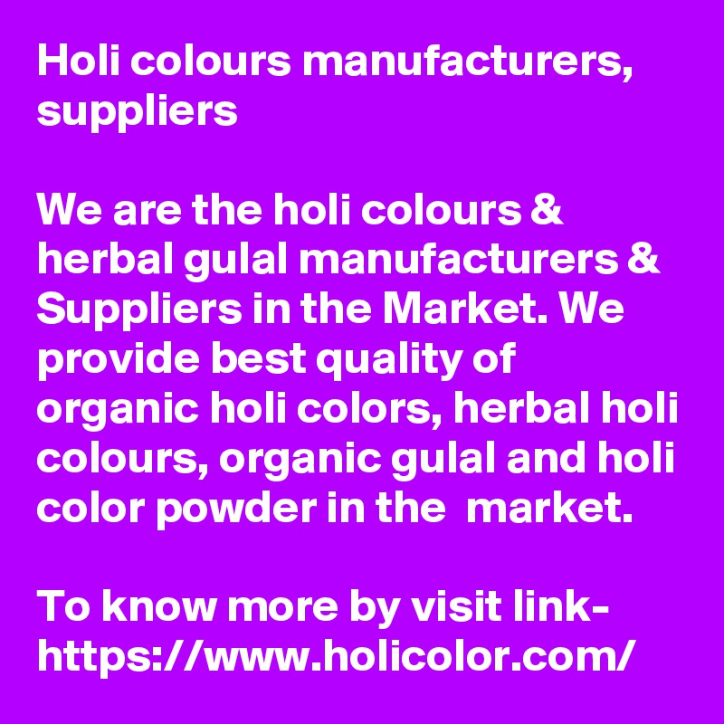 Holi colours manufacturers,  suppliers

We are the holi colours & herbal gulal manufacturers & Suppliers in the Market. We provide best quality of organic holi colors, herbal holi colours, organic gulal and holi color powder in the  market.

To know more by visit link-
https://www.holicolor.com/