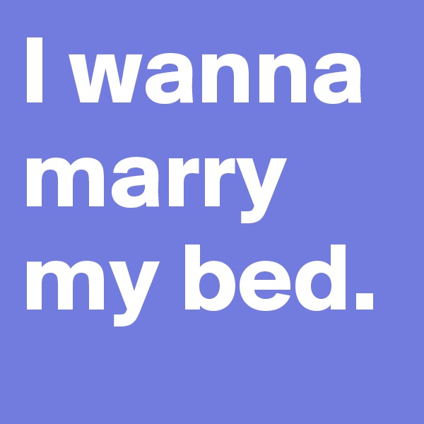 I wanna marry my bed.