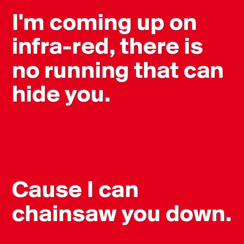 I'm coming up on infra-red, there is no running that can hide you.



Cause I can chainsaw you down.