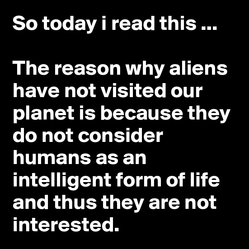 So today i read this ...

The reason why aliens have not visited our planet is because they do not consider humans as an intelligent form of life and thus they are not interested.