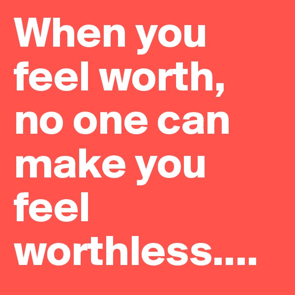 When you feel worth, no one can make you feel worthless....