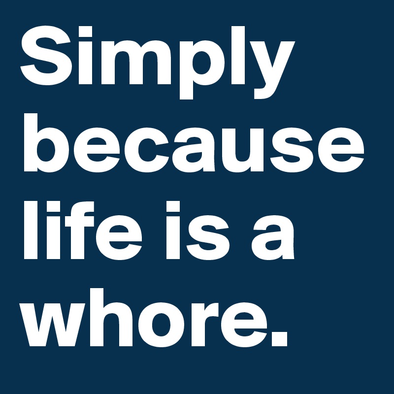 Simply because life is a whore.
