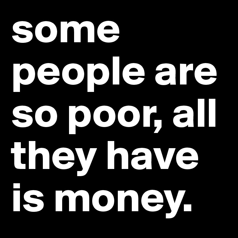 some people are so poor, all they have is money.