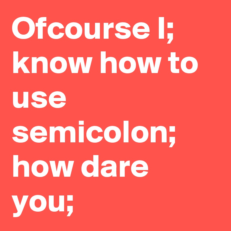 Ofcourse I; know how to use semicolon; how dare you;