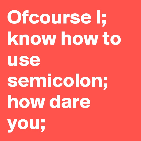 Ofcourse I; know how to use semicolon; how dare you;