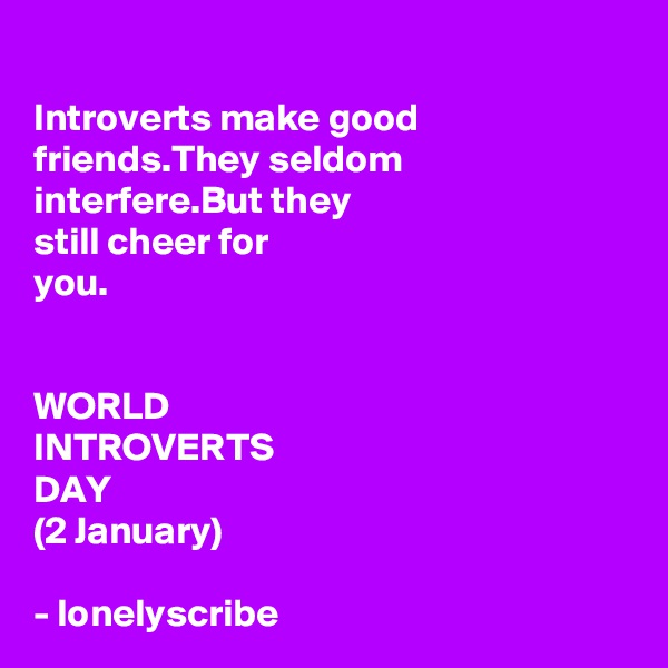 
Introverts make good friends.They seldom interfere.But they 
still cheer for 
you.


WORLD 
INTROVERTS 
DAY
(2 January)

- lonelyscribe 