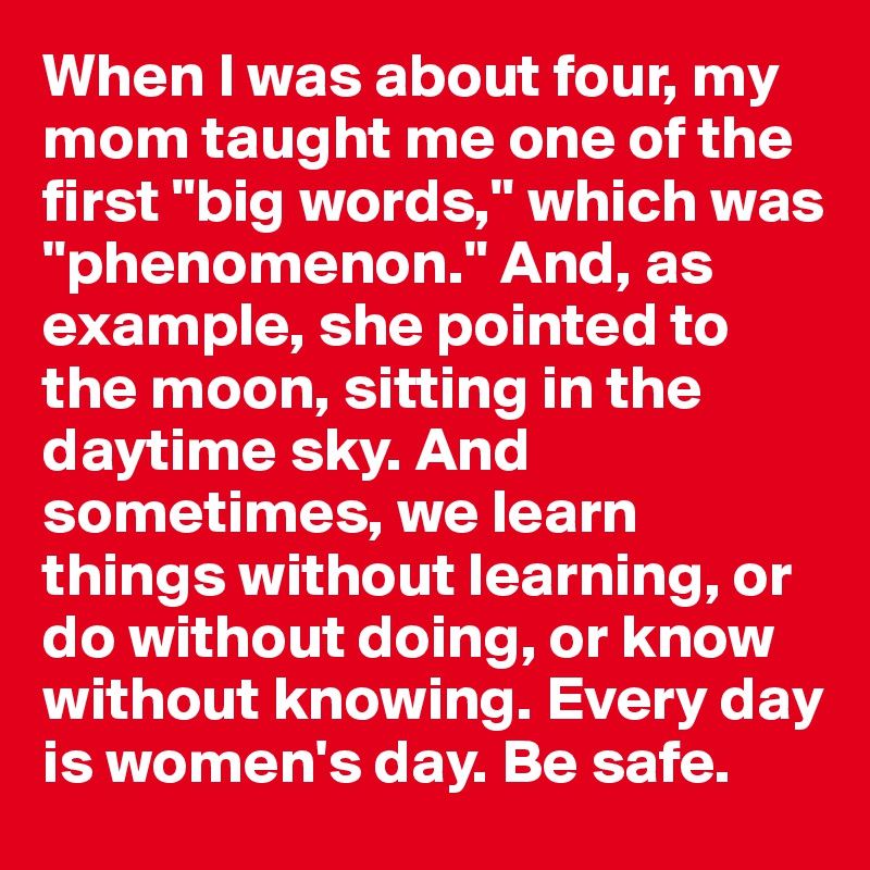 When I was about four, my mom taught me one of the first "big words," which was "phenomenon." And, as example, she pointed to the moon, sitting in the daytime sky. And sometimes, we learn things without learning, or do without doing, or know without knowing. Every day is women's day. Be safe.