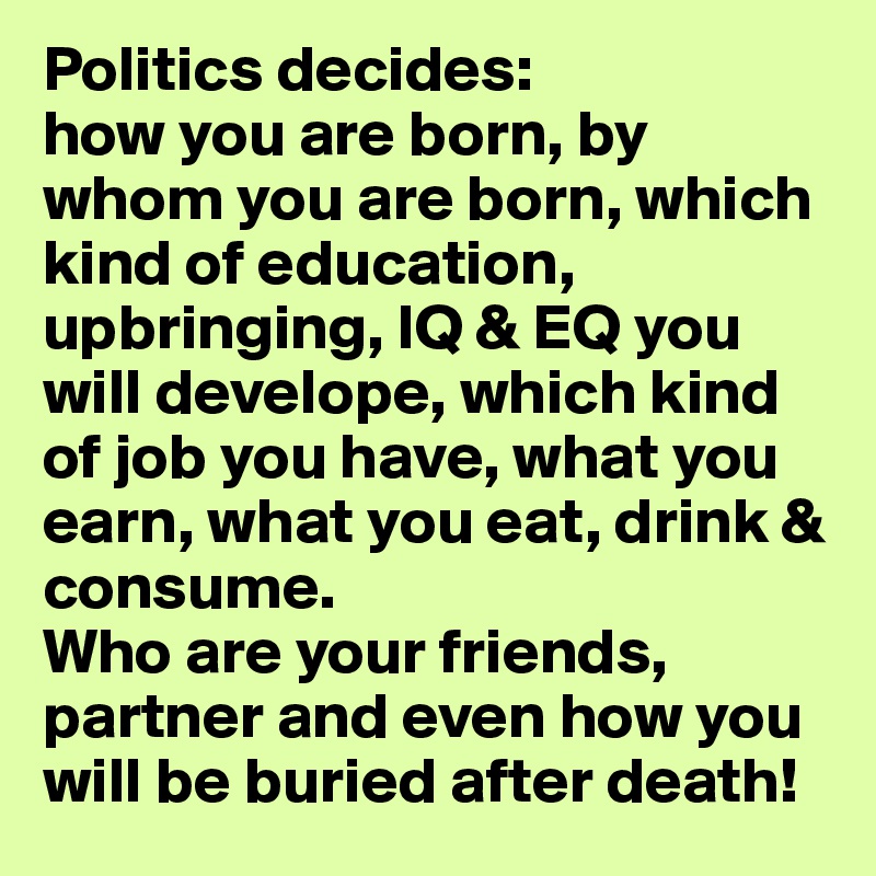 Politics decides:
how you are born, by whom you are born, which kind of education, upbringing, IQ & EQ you will develope, which kind of job you have, what you earn, what you eat, drink & consume.
Who are your friends, partner and even how you will be buried after death!
