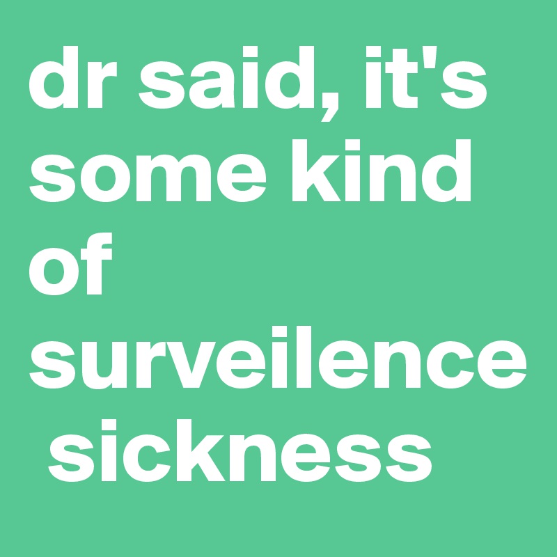 dr said, it's some kind of surveilence
 sickness