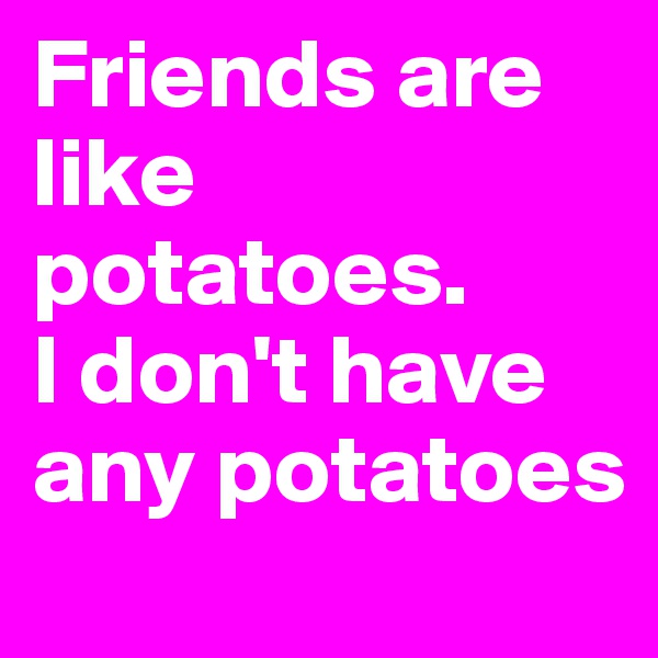Friends are like potatoes. 
I don't have any potatoes