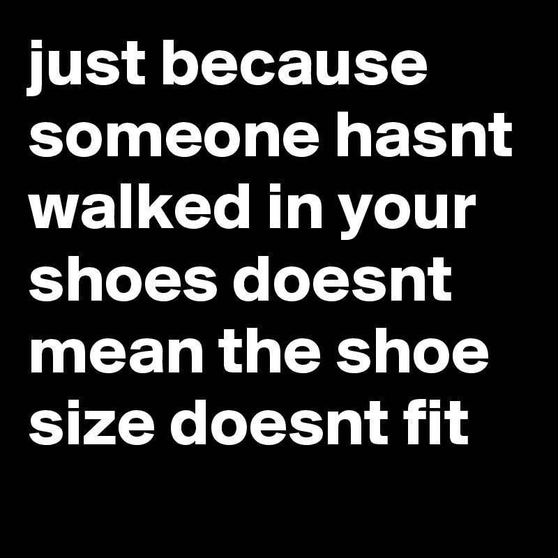 just because someone hasnt walked in your shoes doesnt mean the shoe size doesnt fit 
