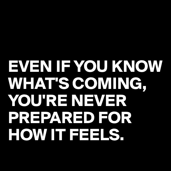 


EVEN IF YOU KNOW WHAT'S COMING,
YOU'RE NEVER PREPARED FOR
HOW IT FEELS.