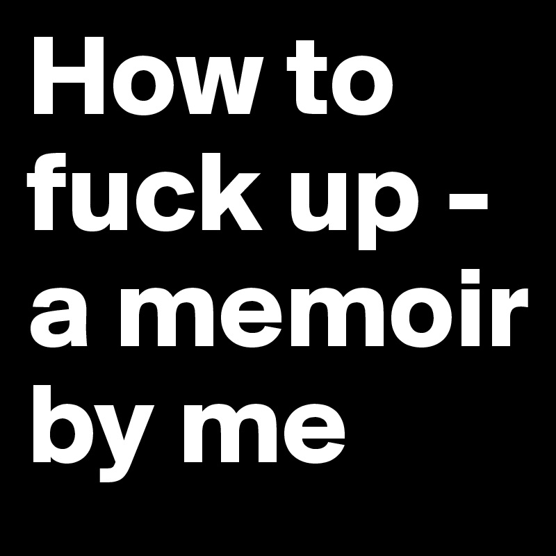 How to fuck up - a memoir by me