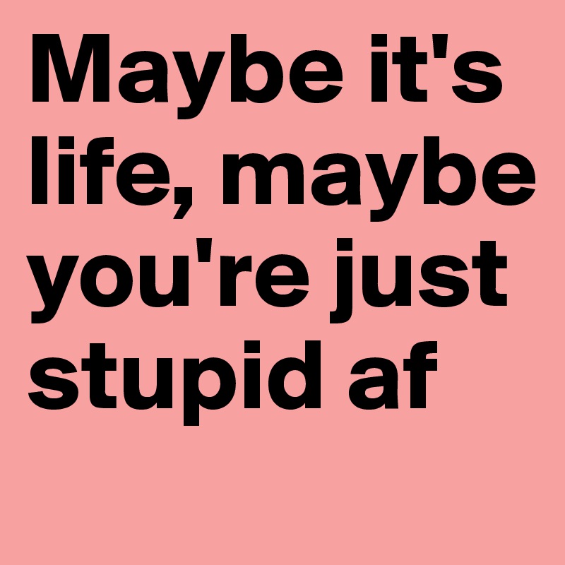 Maybe it's life, maybe you're just stupid af