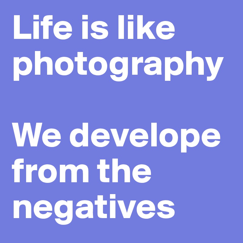 Life is like photography 

We develope from the negatives