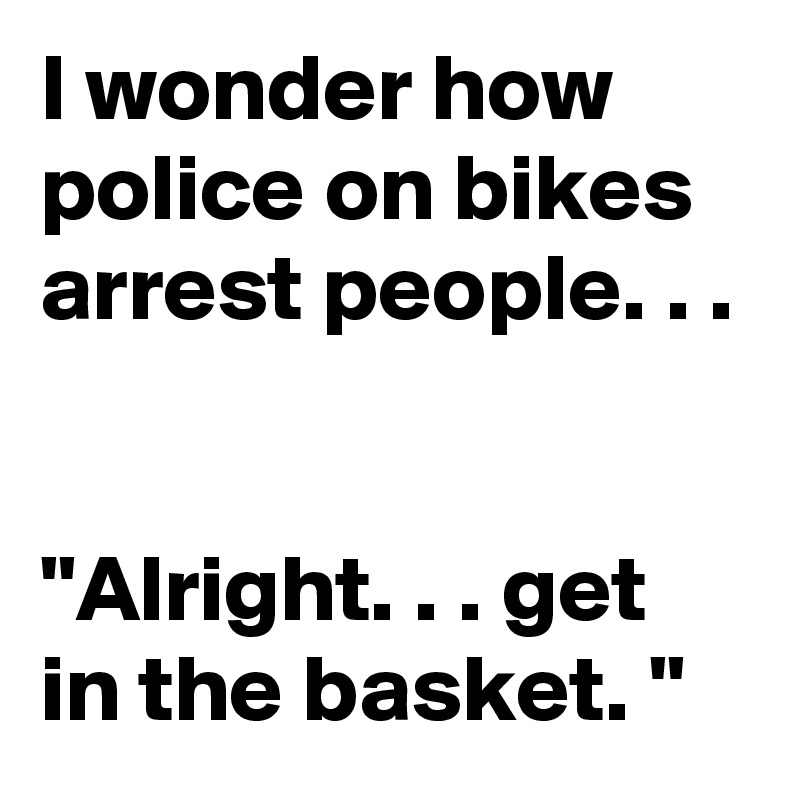 I wonder how police on bikes arrest people. . . 


"Alright. . . get in the basket. "