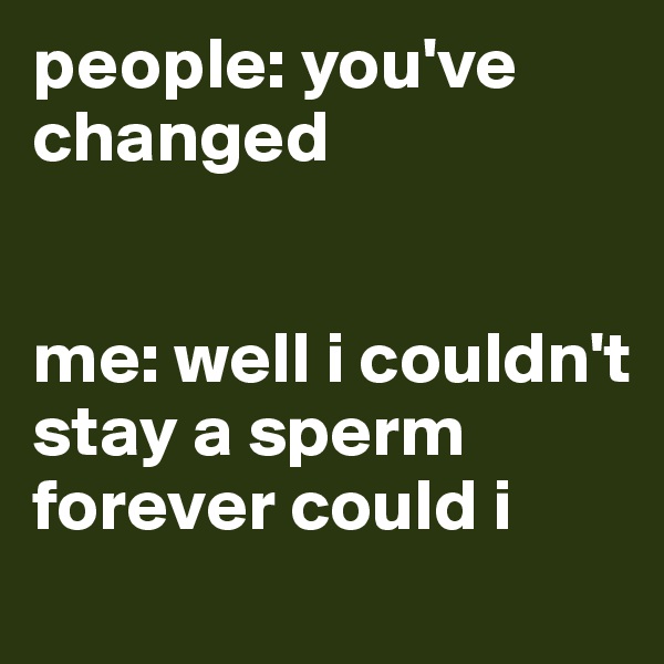 people: you've changed


me: well i couldn't stay a sperm forever could i