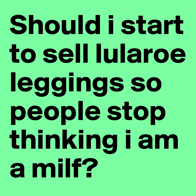 Should i start to sell lularoe leggings so people stop thinking i am a milf?