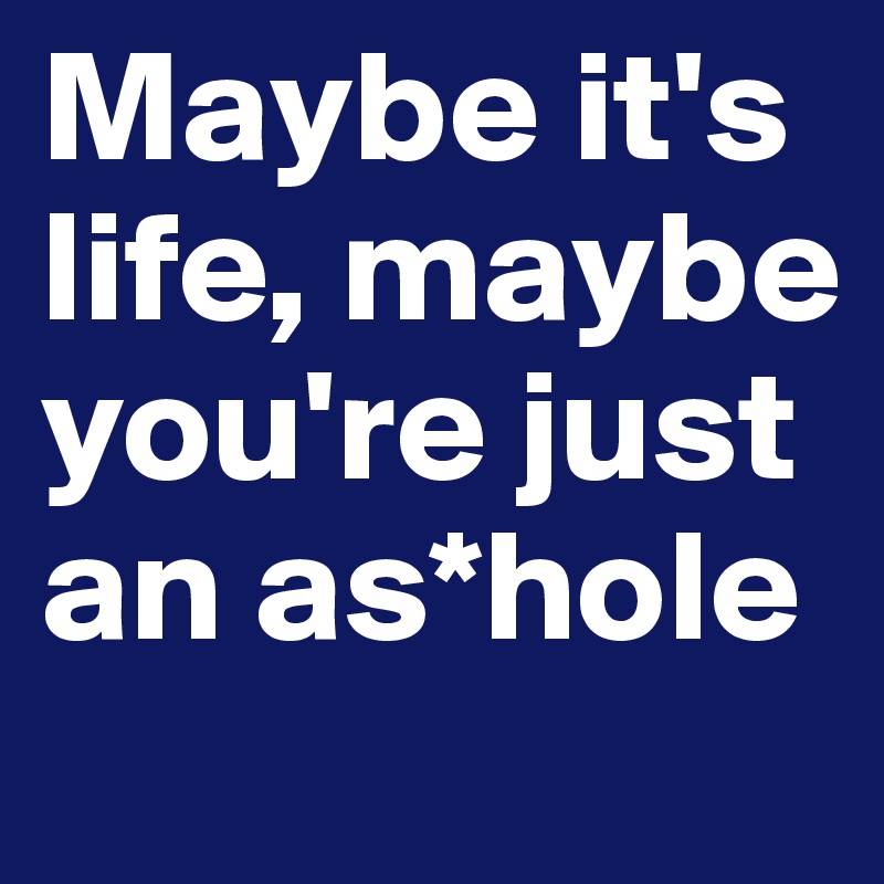 Maybe it's life, maybe you're just an as*hole