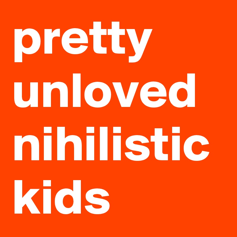 pretty
unloved
nihilistic
kids