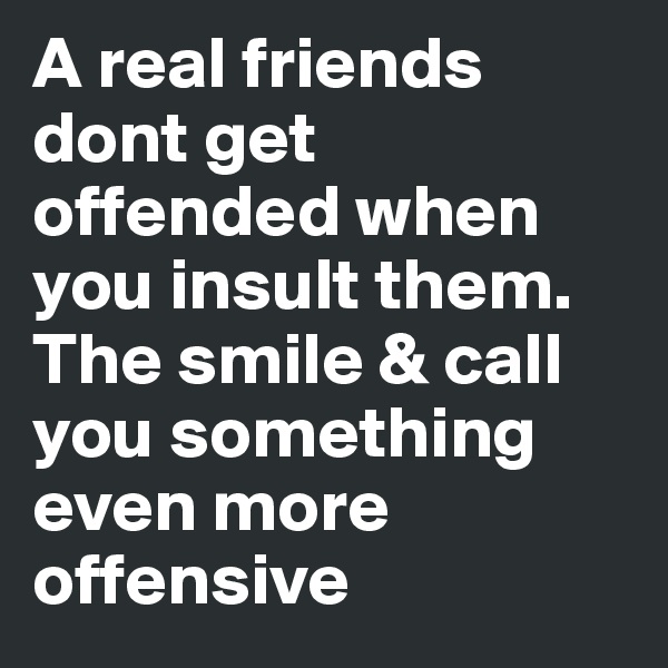 A real friends dont get offended when you insult them. The smile & call you something even more offensive