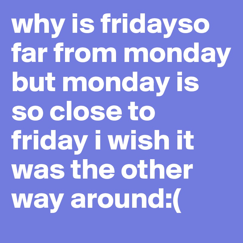 why is fridayso far from monday but monday is so close to friday i wish it was the other way around:(