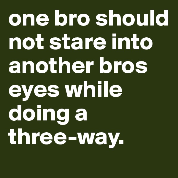 one bro should not stare into another bros eyes while doing a
three-way.