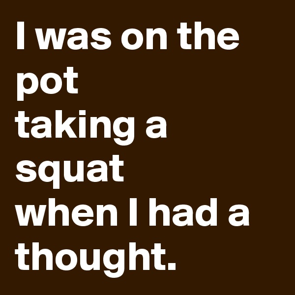 I was on the pot
taking a squat
when I had a thought. 