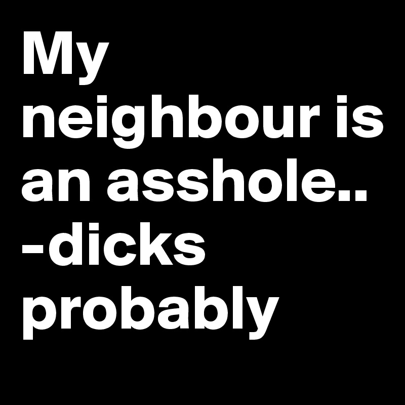 My neighbour is an asshole..
-dicks probably
