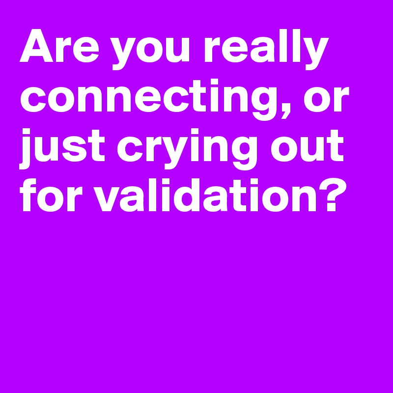 Are you really connecting, or just crying out for validation? 


