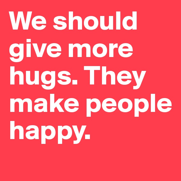 We should give more hugs. They make people happy.