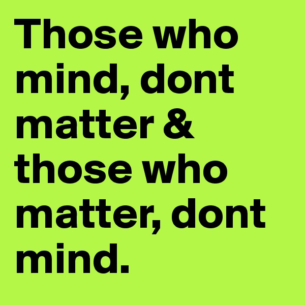 Those who mind, dont matter & those who matter, dont mind.
