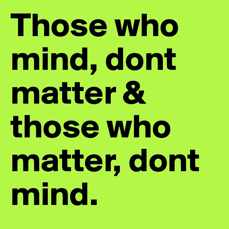 Those who mind, dont matter & those who matter, dont mind.