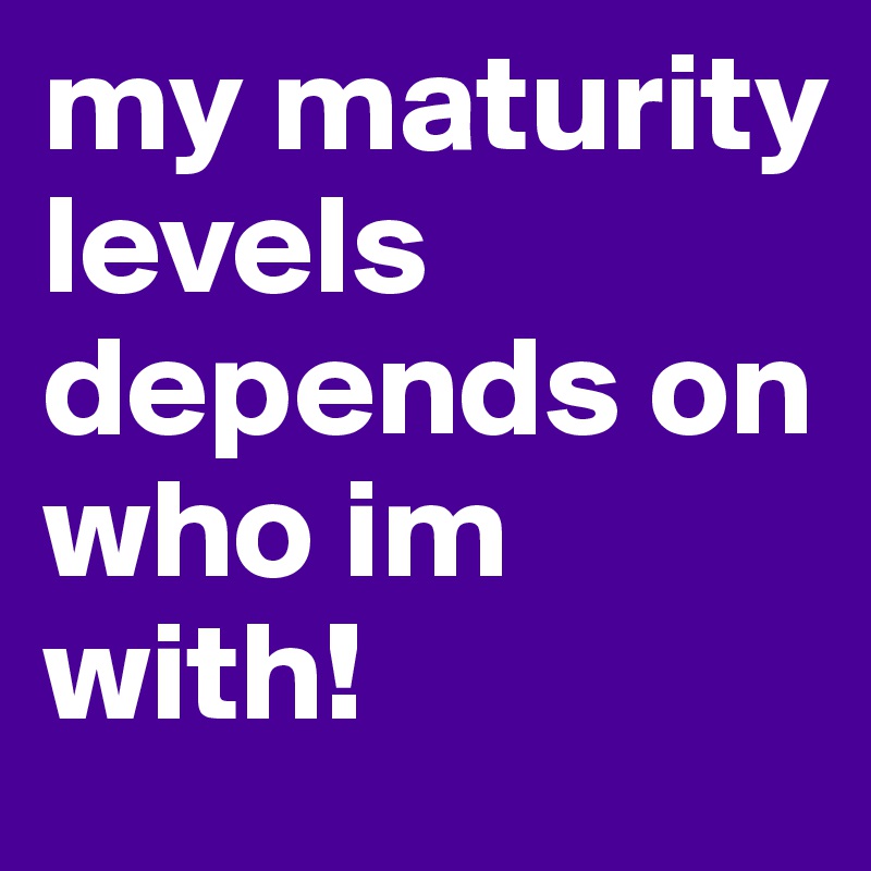 my maturity levels depends on who im with!