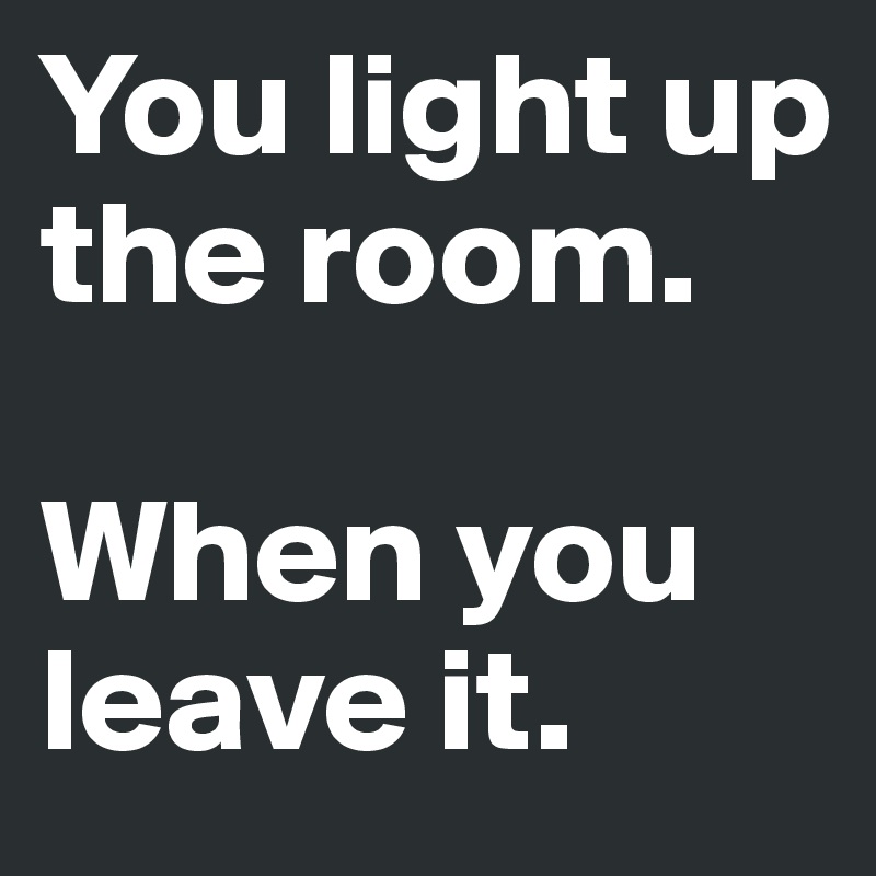 You light up the room.

When you leave it.