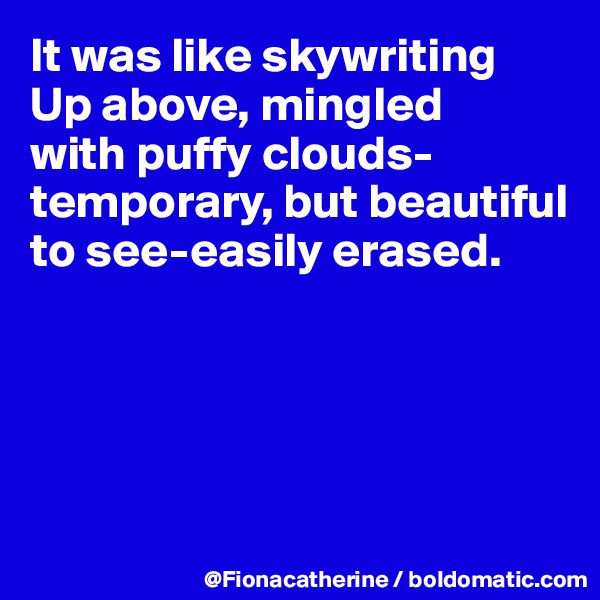 It was like skywriting
Up above, mingled
with puffy clouds-
temporary, but beautiful to see-easily erased.





