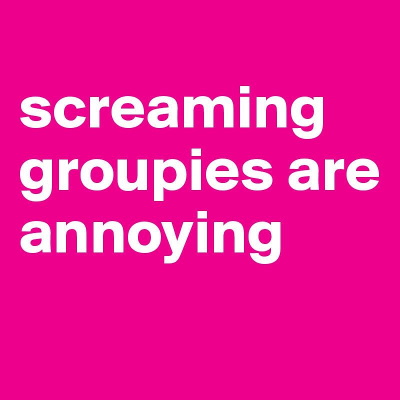 
screaming groupies are annoying

