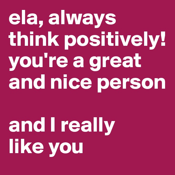 ela, always think positively!
you're a great and nice person

and I really
like you