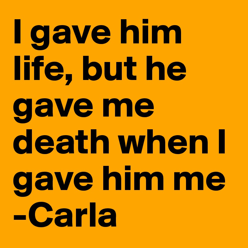I gave him life, but he gave me death when I gave him me
-Carla