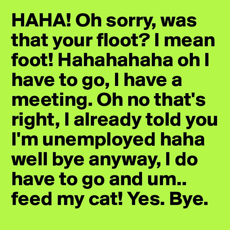 HAHA! Oh sorry, was that your floot? I mean foot! Hahahahaha oh I have to go, I have a meeting. Oh no that's right, I already told you I'm unemployed haha well bye anyway, I do have to go and um.. feed my cat! Yes. Bye.