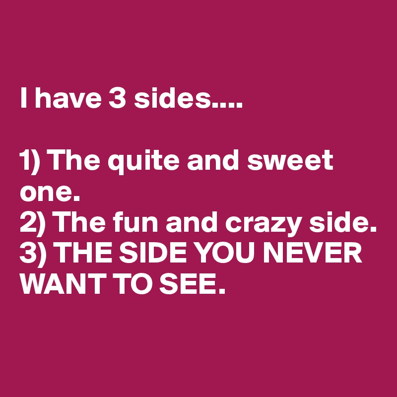 

I have 3 sides....

1) The quite and sweet one.
2) The fun and crazy side.
3) THE SIDE YOU NEVER WANT TO SEE.

