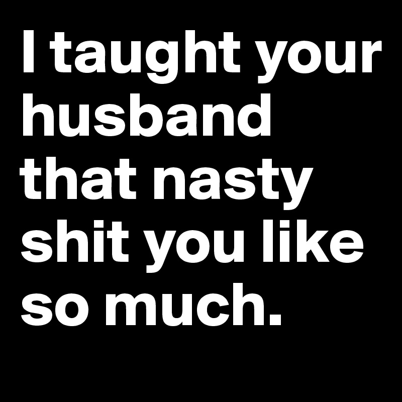 I taught your husband that nasty shit you like so much.