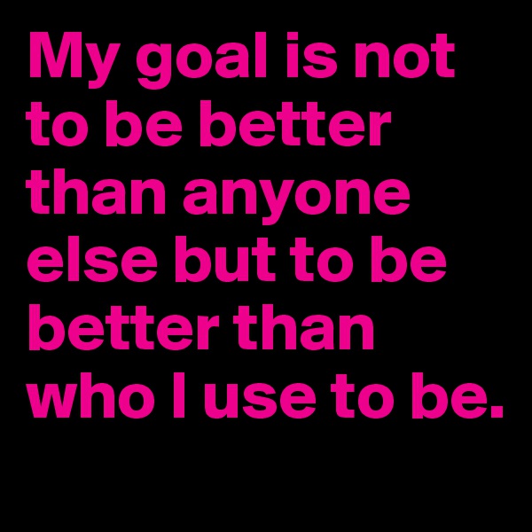My goal is not to be better than anyone else but to be better than who I use to be. 