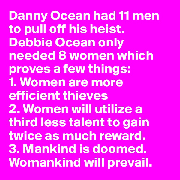 Danny Ocean had 11 men to pull off his heist. Debbie Ocean only needed 8 women which proves a few things: 
1. Women are more efficient thieves
2. Women will utilize a third less talent to gain twice as much reward.
3. Mankind is doomed. Womankind will prevail.