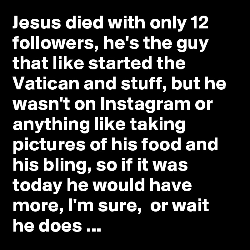 Jesus died with only 12 followers, he's the guy that like started the Vatican and stuff, but he wasn't on Instagram or anything like taking pictures of his food and his bling, so if it was today he would have more, I'm sure,  or wait he does ...