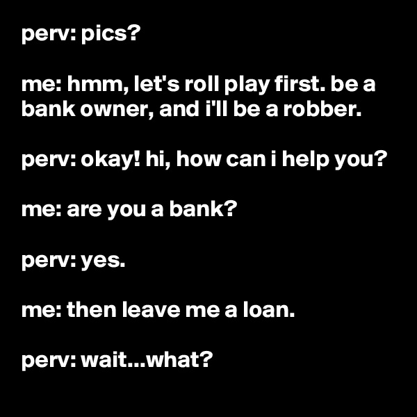 perv: pics?

me: hmm, let's roll play first. be a bank owner, and i'll be a robber.

perv: okay! hi, how can i help you?

me: are you a bank?

perv: yes.

me: then leave me a loan.

perv: wait...what?